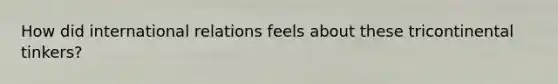 How did international relations feels about these tricontinental tinkers?