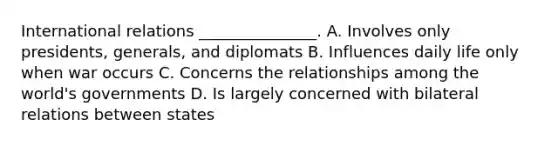 International relations _______________. A. Involves only presidents, generals, and diplomats B. Influences daily life only when war occurs C. Concerns the relationships among the world's governments D. Is largely concerned with bilateral relations between states