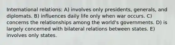 International relations: A) involves only presidents, generals, and diplomats. B) influences daily life only when war occurs. C) concerns the relationships among the world's governments. D) is largely concerned with bilateral relations between states. E) involves only states.