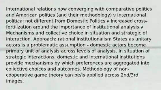 International relations now converging with comparative politics and American politics (and their methodology) ν International political not different from Domestic Politics ν Increased cross-fertilization around the importance of institutional analysis ν Mechanisms and collective choice in situation and strategic of interaction. Approach: rational institutionalism States as unitary actors is a problematic assumption - domestic actors become primary unit of analysis across levels of analysis. In situation of strategic interactions, domestic and international institutions provide mechanisms by which preferences are aggregated into collective choices and outcomes. Methodology of non-cooperative game theory can be/is applied across 2nd/3rd images.