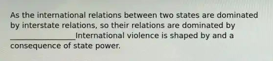 As the international relations between two states are dominated by interstate relations, so their relations are dominated by _________________International violence is shaped by and a consequence of state power.