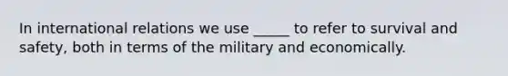 In international relations we use _____ to refer to survival and safety, both in terms of the military and economically.