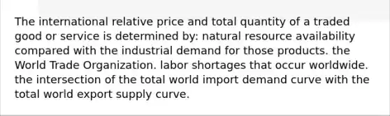 The international relative price and total quantity of a traded good or service is determined by: natural resource availability compared with the industrial demand for those products. the World Trade Organization. labor shortages that occur worldwide. the intersection of the total world import demand curve with the total world export supply curve.