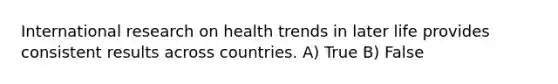 International research on health trends in later life provides consistent results across countries. A) True B) False