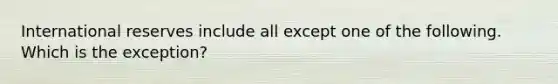 International reserves include all except one of the following. Which is the exception?