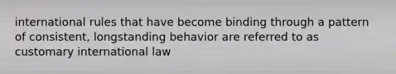 international rules that have become binding through a pattern of consistent, longstanding behavior are referred to as customary international law