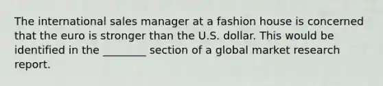 The international sales manager at a fashion house is concerned that the euro is stronger than the U.S. dollar. This would be identified in the ________ section of a global market research report.