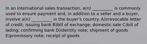 In an international sales transaction, a(n) __________ is commonly used to ensure payment and, in addition to a seller and a buyer, involve a(n) __________ in the buyer's country. A)irrevocable letter of credit; issuing bank B)bill of exchange; domestic sale C)bill of lading; confirming bank D)identity note; shipment of goods E)promissory note; receipt of goods