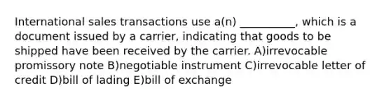 International sales transactions use a(n) __________, which is a document issued by a carrier, indicating that goods to be shipped have been received by the carrier. A)irrevocable promissory note B)negotiable instrument C)irrevocable letter of credit D)bill of lading E)bill of exchange