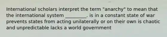 International scholars interpret the term "anarchy" to mean that the international system _________. is in a constant state of war prevents states from acting unilaterally or on their own is chaotic and unpredictable lacks a world government