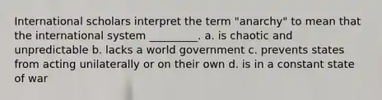 International scholars interpret the term "anarchy" to mean that the international system _________. a. is chaotic and unpredictable b. lacks a world government c. prevents states from acting unilaterally or on their own d. is in a constant state of war