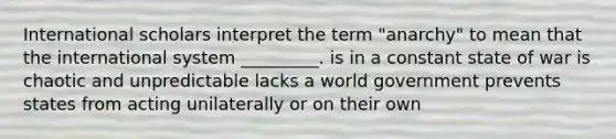 International scholars interpret the term "anarchy" to mean that the international system _________. is in a constant state of war is chaotic and unpredictable lacks a world government prevents states from acting unilaterally or on their own