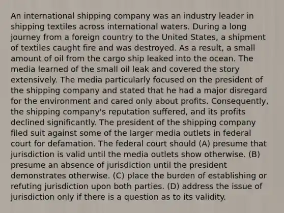 An international shipping company was an industry leader in shipping textiles across international waters. During a long journey from a foreign country to the United States, a shipment of textiles caught fire and was destroyed. As a result, a small amount of oil from the cargo ship leaked into the ocean. The media learned of the small oil leak and covered the story extensively. The media particularly focused on the president of the shipping company and stated that he had a major disregard for the environment and cared only about profits. Consequently, the shipping company's reputation suffered, and its profits declined significantly. The president of the shipping company filed suit against some of the larger media outlets in federal court for defamation. The federal court should (A) presume that jurisdiction is valid until the media outlets show otherwise. (B) presume an absence of jurisdiction until the president demonstrates otherwise. (C) place the burden of establishing or refuting jurisdiction upon both parties. (D) address the issue of jurisdiction only if there is a question as to its validity.