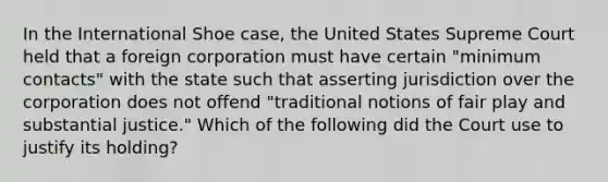 In the International Shoe case, the United States Supreme Court held that a foreign corporation must have certain "minimum contacts" with the state such that asserting jurisdiction over the corporation does not offend "traditional notions of fair play and substantial justice." Which of the following did the Court use to justify its holding?