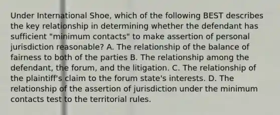 Under International Shoe, which of the following BEST describes the key relationship in determining whether the defendant has sufficient "minimum contacts" to make assertion of personal jurisdiction reasonable? A. The relationship of the balance of fairness to both of the parties B. The relationship among the defendant, the forum, and the litigation. C. The relationship of the plaintiff's claim to the forum state's interests. D. The relationship of the assertion of jurisdiction under the minimum contacts test to the territorial rules.