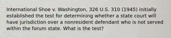 International Shoe v. Washington, 326 U.S. 310 (1945) initially established the test for determining whether a state court will have jurisdiction over a nonresident defendant who is not served within the forum state. What is the test?