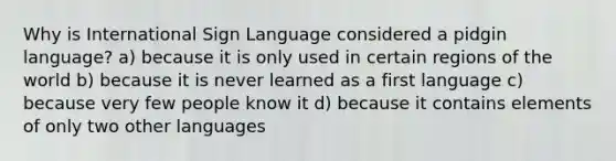 Why is International Sign Language considered a pidgin language? a) because it is only used in certain regions of the world b) because it is never learned as a first language c) because very few people know it d) because it contains elements of only two other languages