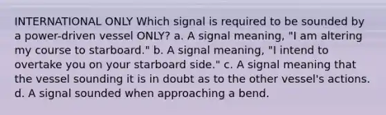 INTERNATIONAL ONLY Which signal is required to be sounded by a power-driven vessel ONLY? a. A signal meaning, "I am altering my course to starboard." b. A signal meaning, "I intend to overtake you on your starboard side." c. A signal meaning that the vessel sounding it is in doubt as to the other vessel's actions. d. A signal sounded when approaching a bend.