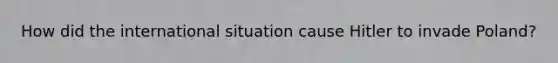 How did the international situation cause Hitler to invade Poland?