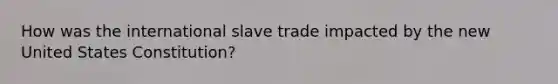 How was the international slave trade impacted by the new United States Constitution?