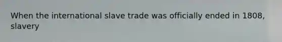 When the international slave trade was officially ended in 1808, slavery