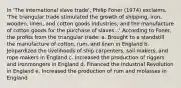 In 'The international slave trade', Philip Foner (1974) exclaims, 'The triangular trade stimulated the growth of shipping, iron, wooden, linen, and cotton goods industries; and the manufacture of cotton goods for the purchase of slaves...' According to Foner, the profits from the triangular trade: a. Brought to a standstill the manufacture of cotton, rum, and linen in England b. Jeopardized the livelihoods of ship carpenters, sail makers, and rope makers in England c. Increased the production of riggers and ironmongers in England d. Financed the Industrial Revolution in England e. Increased the production of rum and molasses in England