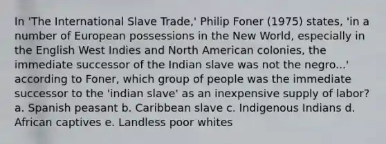 In 'The International Slave Trade,' Philip Foner (1975) states, 'in a number of European possessions in the New World, especially in the English West Indies and North American colonies, the immediate successor of the Indian slave was not the negro...' according to Foner, which group of people was the immediate successor to the 'indian slave' as an inexpensive supply of labor? a. Spanish peasant b. Caribbean slave c. Indigenous Indians d. African captives e. Landless poor whites