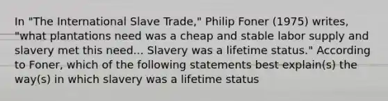 In "The International Slave Trade," Philip Foner (1975) writes, "what plantations need was a cheap and stable labor supply and slavery met this need... Slavery was a lifetime status." According to Foner, which of the following statements best explain(s) the way(s) in which slavery was a lifetime status