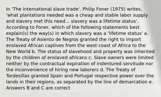 In 'The international slave trade', Philip Foner (1975) writes, 'what plantations needed was a cheap and stable labor supply and slavery met this need... slavery was a lifetime status'. According to Foner, which of the following statements best explain(s) the way(s) in which slavery was a 'lifetime status' a. The Treaty of Asiento de Negros granted the right to import enslaved African captives from the west coast of Africa to the New World b. The status of slavehood and property was inherited by the children of enslaved africans c. Slave owners were limited neither by the contractual expiration of indentured servitude nor the inconvenience of hiring new laborers d. The Treaty of Tordesillas granted Spain and Portugal respective power over the lands in their regions, as separated by the line of demarcation e. Answers B and C are correct