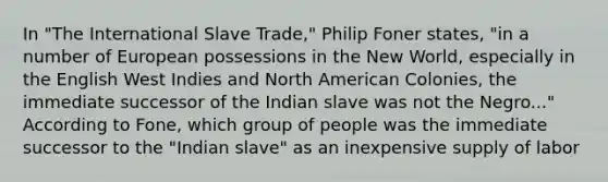 In "The International Slave Trade," Philip Foner states, "in a number of European possessions in the New World, especially in the English West Indies and North American Colonies, the immediate successor of the Indian slave was not the Negro..." According to Fone, which group of people was the immediate successor to the "Indian slave" as an inexpensive supply of labor