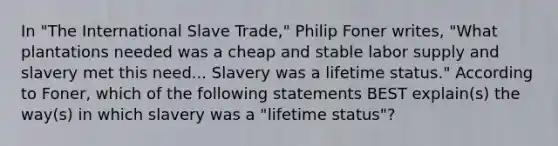 In "The International Slave Trade," Philip Foner writes, "What plantations needed was a cheap and stable labor supply and slavery met this need... Slavery was a lifetime status." According to Foner, which of the following statements BEST explain(s) the way(s) in which slavery was a "lifetime status"?