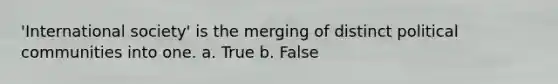 'International society' is the merging of distinct political communities into one. a. True b. False