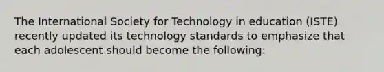 The International Society for Technology in education (ISTE) recently updated its technology standards to emphasize that each adolescent should become the following: