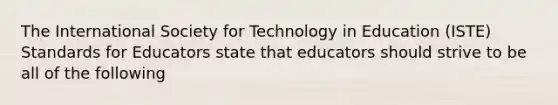 The International Society for Technology in Education (ISTE) Standards for Educators state that educators should strive to be all of the following