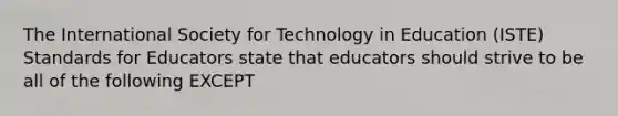 The International Society for Technology in Education (ISTE) Standards for Educators state that educators should strive to be all of the following EXCEPT