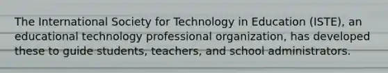 The International Society for Technology in Education (ISTE), an educational technology professional organization, has developed these to guide students, teachers, and school administrators.