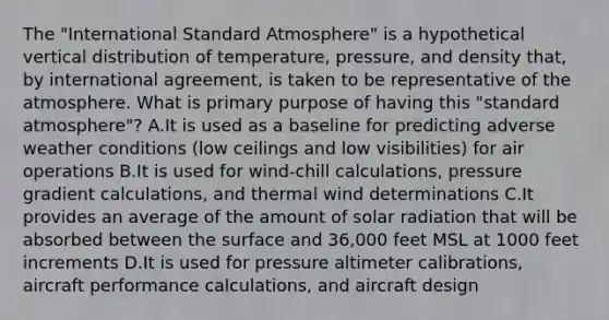 The "International Standard Atmosphere" is a hypothetical vertical distribution of temperature, pressure, and density that, by international agreement, is taken to be representative of the atmosphere. What is primary purpose of having this "standard atmosphere"? A.It is used as a baseline for predicting adverse weather conditions (low ceilings and low visibilities) for air operations B.It is used for wind-chill calculations, pressure gradient calculations, and thermal wind determinations C.It provides an average of the amount of solar radiation that will be absorbed between the surface and 36,000 feet MSL at 1000 feet increments D.It is used for pressure altimeter calibrations, aircraft performance calculations, and aircraft design