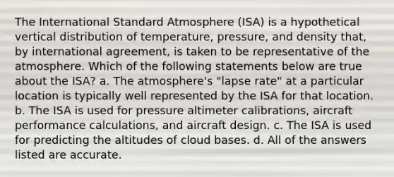 The International Standard Atmosphere (ISA) is a hypothetical vertical distribution of temperature, pressure, and density that, by international agreement, is taken to be representative of the atmosphere. Which of the following statements below are true about the ISA? a. The atmosphere's "lapse rate" at a particular location is typically well represented by the ISA for that location. b. The ISA is used for pressure altimeter calibrations, aircraft performance calculations, and aircraft design. c. The ISA is used for predicting the altitudes of cloud bases. d. All of the answers listed are accurate.