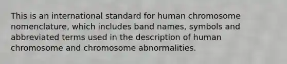 This is an international standard for human chromosome nomenclature, which includes band names, symbols and abbreviated terms used in the description of human chromosome and chromosome abnormalities.