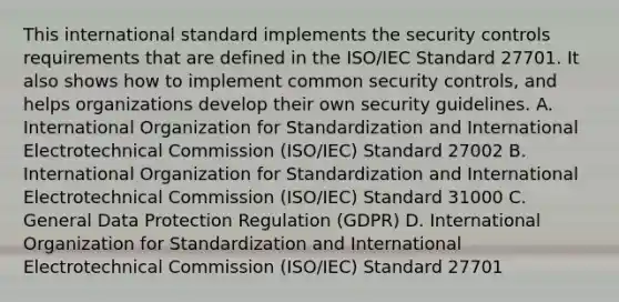 This international standard implements the security controls requirements that are defined in the ISO/IEC Standard 27701. It also shows how to implement common security controls, and helps organizations develop their own security guidelines. A. International Organization for Standardization and International Electrotechnical Commission (ISO/IEC) Standard 27002 B. International Organization for Standardization and International Electrotechnical Commission (ISO/IEC) Standard 31000 C. General Data Protection Regulation (GDPR) D. International Organization for Standardization and International Electrotechnical Commission (ISO/IEC) Standard 27701