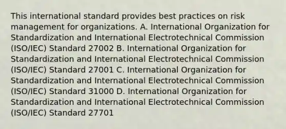 This international standard provides best practices on risk management for organizations. A. International Organization for Standardization and International Electrotechnical Commission (ISO/IEC) Standard 27002 B. International Organization for Standardization and International Electrotechnical Commission (ISO/IEC) Standard 27001 C. International Organization for Standardization and International Electrotechnical Commission (ISO/IEC) Standard 31000 D. International Organization for Standardization and International Electrotechnical Commission (ISO/IEC) Standard 27701