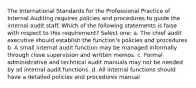 The International Standards for the Professional Practice of Internal Auditing requires policies and procedures to guide the internal audit staff. Which of the following statements is false with respect to this requirement? Select one: a. The chief audit executive should establish the function's policies and procedures b. A small internal audit function may be managed informally through close supervision and written memos. c. Formal administrative and technical audit manuals may not be needed by all internal audit functions. d. All internal functions should have a detailed policies and procedures manual