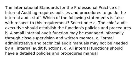 The International Standards for the Professional Practice of Internal Auditing requires policies and procedures to guide the internal audit staff. Which of the following statements is false with respect to this requirement? Select one: a. The chief audit executive should establish the function's policies and procedures b. A small internal audit function may be managed informally through close supervision and written memos. c. Formal administrative and technical audit manuals may not be needed by all internal audit functions. d. All internal functions should have a detailed policies and procedures manual