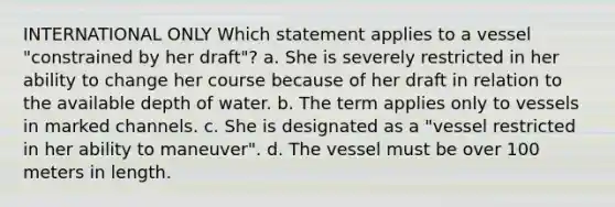 INTERNATIONAL ONLY Which statement applies to a vessel "constrained by her draft"? a. She is severely restricted in her ability to change her course because of her draft in relation to the available depth of water. b. The term applies only to vessels in marked channels. c. She is designated as a "vessel restricted in her ability to maneuver". d. The vessel must be over 100 meters in length.