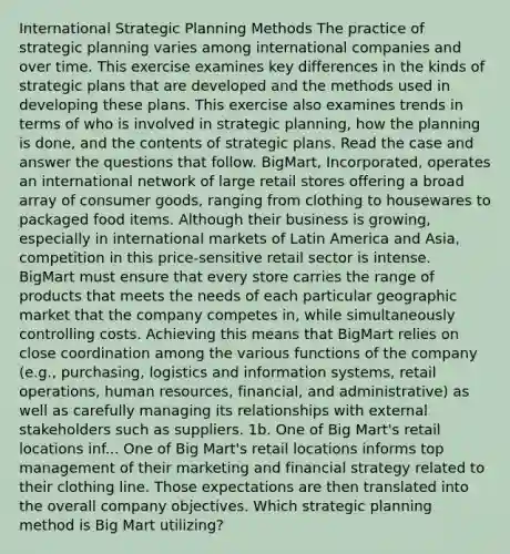 International Strategic Planning Methods The practice of strategic planning varies among international companies and over time. This exercise examines key differences in the kinds of strategic plans that are developed and the methods used in developing these plans. This exercise also examines trends in terms of who is involved in strategic planning, how the planning is done, and the contents of strategic plans. Read the case and answer the questions that follow. BigMart, Incorporated, operates an international network of large retail stores offering a broad array of consumer goods, ranging from clothing to housewares to packaged food items. Although their business is growing, especially in international markets of Latin America and Asia, competition in this price-sensitive retail sector is intense. BigMart must ensure that every store carries the range of products that meets the needs of each particular geographic market that the company competes in, while simultaneously controlling costs. Achieving this means that BigMart relies on close coordination among the various functions of the company (e.g., purchasing, logistics and information systems, retail operations, human resources, financial, and administrative) as well as carefully managing its relationships with external stakeholders such as suppliers. 1b. One of Big Mart's retail locations inf... One of Big Mart's retail locations informs top management of their marketing and financial strategy related to their clothing line. Those expectations are then translated into the overall company objectives. Which strategic planning method is Big Mart utilizing?