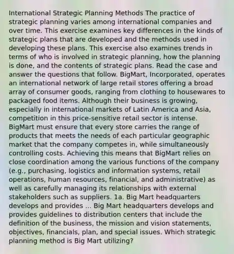 International Strategic Planning Methods The practice of strategic planning varies among international companies and over time. This exercise examines key differences in the kinds of strategic plans that are developed and the methods used in developing these plans. This exercise also examines trends in terms of who is involved in strategic planning, how the planning is done, and the contents of strategic plans. Read the case and answer the questions that follow. BigMart, Incorporated, operates an international network of large retail stores offering a broad array of consumer goods, ranging from clothing to housewares to packaged food items. Although their business is growing, especially in international markets of Latin America and Asia, competition in this price-sensitive retail sector is intense. BigMart must ensure that every store carries the range of products that meets the needs of each particular geographic market that the company competes in, while simultaneously controlling costs. Achieving this means that BigMart relies on close coordination among the various functions of the company (e.g., purchasing, logistics and information systems, retail operations, human resources, financial, and administrative) as well as carefully managing its relationships with external stakeholders such as suppliers. 1a. Big Mart headquarters develops and provides ... Big Mart headquarters develops and provides guidelines to distribution centers that include the definition of the business, the mission and vision statements, objectives, financials, plan, and special issues. Which strategic planning method is Big Mart utilizing?