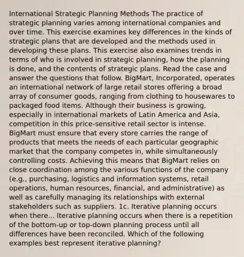 International Strategic Planning Methods The practice of strategic planning varies among <a href='https://www.questionai.com/knowledge/kOunCtv4m5-international-companies' class='anchor-knowledge'>international companies</a> and over time. This exercise examines key differences in the kinds of strategic plans that are developed and the methods used in developing these plans. This exercise also examines trends in terms of who is involved in strategic planning, how the planning is done, and the contents of strategic plans. Read the case and answer the questions that follow. BigMart, Incorporated, operates an international network of large retail stores offering a broad array of consumer goods, ranging from clothing to housewares to packaged food items. Although their business is growing, especially in international markets of Latin America and Asia, competition in this price-sensitive retail sector is intense. BigMart must ensure that every store carries the range of products that meets the needs of each particular geographic market that the company competes in, while simultaneously controlling costs. Achieving this means that BigMart relies on close coordination among the various functions of the company (e.g., purchasing, logistics and information systems, retail operations, human resources, financial, and administrative) as well as carefully managing its relationships with external stakeholders such as suppliers. 1c. Iterative planning occurs when there... Iterative planning occurs when there is a repetition of the bottom-up or top-down planning process until all differences have been reconciled. Which of the following examples best represent iterative planning?