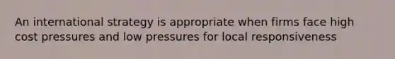 An international strategy is appropriate when firms face high cost pressures and low pressures for local responsiveness