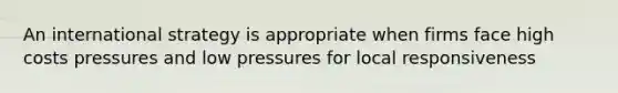 An international strategy is appropriate when firms face high costs pressures and low pressures for local responsiveness