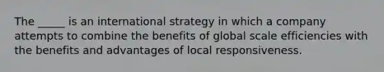 The _____ is an international strategy in which a company attempts to combine the benefits of global scale efficiencies with the benefits and advantages of local responsiveness.